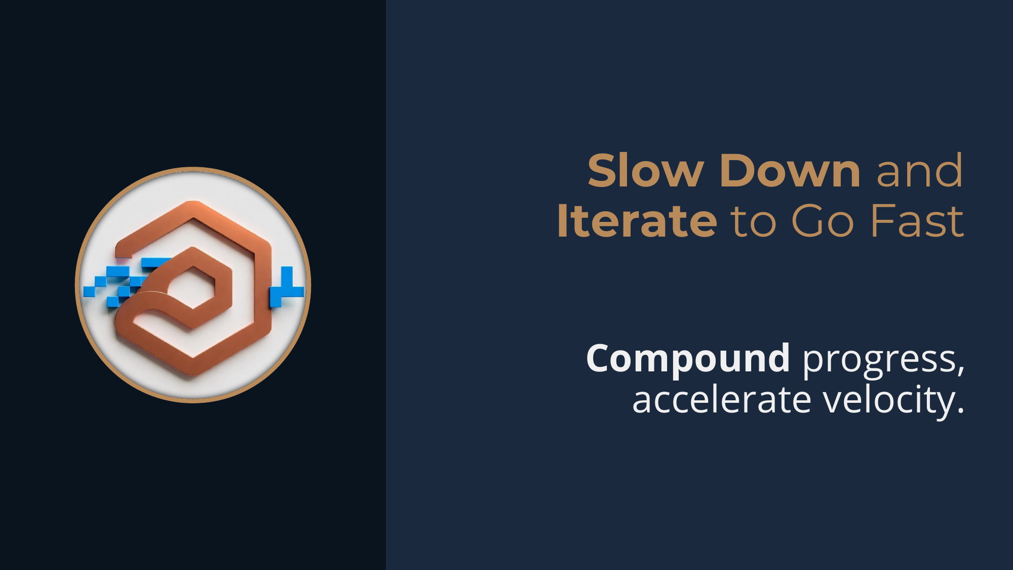 Principle: Slow Down and Iterate to Go Fast -- compound progress, accelerate velocity.